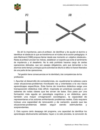 EXCLUSIVAMENTE PARA USO INTERNO

 

 

De ahí la im
mportancia, para el pro
ofesor, de identificar y de ayuda al alumno a
ar
o
identif
ficar el obstáculo lo qu se transf
ue
forma en el núcleo de la acción p
e
pedagógica A
a.
esto M
Martinand [1986] prop
puso llamar desde ese momento un «objetiv obstáculo».
e
vo
Resta al profeso proveer lo índices, establecer un soporte que evite el sentimiento
a
or
os
e
de im
mpotencia y el desaliento. No le está pr
rohibido ha
acerse carg de cier
go
rtas
opera
aciones del
licadas, qu son pas
ue
sajes obliga
atorios, per que dem
ro
mandan a los
alumn tanto tie
nos
empo y ene
ergía que la actividad s diluiría si ellos no fue
se
eran liberad
dos
de una parte de las operaci
iones.
Tal
T gestión tiene conse
t
ecuencias e la identid y las co
en
dad
ompetencia de los
as
profes
sores:
l. Apu
untar al de
esarrollo d compe
de
etencias, e «quebr
es
rarse la ca
abeza» pa
ara
crear situacion
r
nes-proble
emas mov
vilizado ra y orien
as
ntadas a l vez hac
la
cia
apren
ndizajes específico Esta f
e
os.
forma de inventiva didáctica exige u
a
a
una
trans
sposición didáctica más difíc inspira
cil,
ada en prácticas so
ociales y en
sabe
eres de ro
odas clas
ses que le sirvan de base Eso pa
es
e.
asa por u
una
forma
ación má aguda en psic
ás
cología co
ognitiva y en didá
áctica, pe
ero
tamb
bién una mayor «imagina
ación soc
ciológica» la cap
»,
pacidad de
repre
esentarse a los acto
ores enfre
entando problemas reales. E
Esto requie
ere
incluso una capacidad de renovación y de variac
c
ción, pue
esto que las
roblemas
siendo
o
estim
mulantes
seguir
y
situaciones-pr
deben
rendentes
s.
sorpr
2. Es supone cierto des
sto
sapego del programa una capa
a,
acidad de identificar los
apren
ndizajes efe
ectivamente solicitados, hayan o no sido pr
e
revistos, la convicción de

5

Digitalizado por: Alfredo Téllez Carranza

 