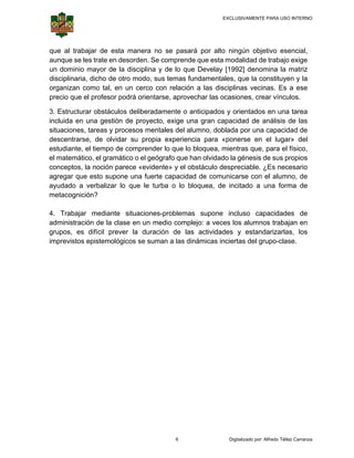 EXCLUSIVAMENTE PARA USO INTERNO

 

 

que a trabajar de esta m
al
manera no se pasará por alto n
ningún obje
etivo esenc
cial,
aunqu se les tra en deso
ue
ate
orden. Se co
omprende q esta mo
que
odalidad de trabajo ex
e
xige
un do
ominio may de la disciplina y d lo que D
yor
de
Develay [19
992] denom
mina la ma
atriz
discip
plinaria, dich de otro modo, sus temas fund
ho
damentales que la co
s,
onstituyen y la
organ
nizan como tal, en un cerco con relación a las discip
o
n
n
plinas vecin
nas. Es a e
ese
precio que el pro
o
ofesor podr orientarse, aprovech las ocasiones, cre vínculos
rá
har
ear
s.
3. Est
tructurar ob
bstáculos d
deliberadam
mente o ant
ticipados y orientados en una tarea
s
incluid en una gestión de proyecto, exige una gran capa
da
e
acidad de a
análisis de las
situac
ciones, tare y procesos mental del alum
eas
les
mno, doblad por una capacidad de
da
desce
entrarse, de olvidar s propia e
e
su
experiencia para «po
a
onerse en el lugar» del
estudiante, el tie
empo de co
omprender l que lo bloquea, mie
lo
entras que, para el físi
ico,
el mat
temático, el gramático o el geógrafo que han olvidado la génesis d sus prop
e
o
n
de
pios
conce
eptos, la no
oción parec «evidente y el obs
ce
e»
stáculo desp
preciable. ¿ necesa
¿Es
ario
agreg que esto supone u fuerte c
gar
o
una
capacidad de comunicarse con el alumno, de
ayuda
ado a verb
balizar lo que le turba o lo bloq
a
quea, de in
ncitado a u
una forma de
metac
cognición?
4. Tr
rabajar me
ediante sit
tuaciones-p
problemas supone in
ncluso cap
pacidades de
admin
nistración de la clase en un med complejo a veces los alumno trabajan en
d
dio
o:
os
grupo es difíc prever la duración de las actividades y estand
os,
cil
s
darizarlas, los
impre
evistos epist
temológicos se suman a las diná
n
ámicas incie
ertas del gr
rupo-clase.

6

Digitalizado por: Alfredo Téllez Carranza

 