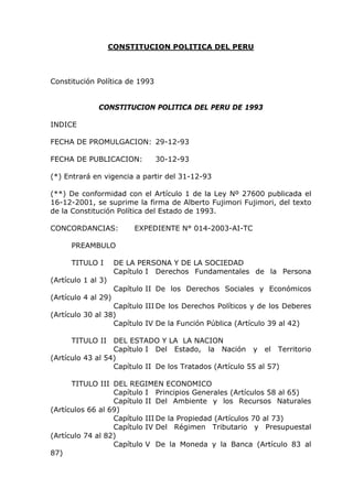 CONSTITUCION POLITICA DEL PERU
Constitución Política de 1993
CONSTITUCION POLITICA DEL PERU DE 1993
INDICE
FECHA DE PROMULGACION: 29-12-93
FECHA DE PUBLICACION: 30-12-93
(*) Entrará en vigencia a partir del 31-12-93
(**) De conformidad con el Artículo 1 de la Ley Nº 27600 publicada el
16-12-2001, se suprime la firma de Alberto Fujimori Fujimori, del texto
de la Constitución Política del Estado de 1993.
CONCORDANCIAS: EXPEDIENTE N° 014-2003-AI-TC
PREAMBULO
TITULO I DE LA PERSONA Y DE LA SOCIEDAD
Capítulo I Derechos Fundamentales de la Persona
(Artículo 1 al 3)
Capítulo II De los Derechos Sociales y Económicos
(Artículo 4 al 29)
Capítulo III De los Derechos Políticos y de los Deberes
(Artículo 30 al 38)
Capítulo IV De la Función Pública (Artículo 39 al 42)
TITULO II DEL ESTADO Y LA LA NACION
Capítulo I Del Estado, la Nación y el Territorio
(Artículo 43 al 54)
Capítulo II De los Tratados (Artículo 55 al 57)
TITULO III DEL REGIMEN ECONOMICO
Capítulo I Principios Generales (Artículos 58 al 65)
Capítulo II Del Ambiente y los Recursos Naturales
(Artículos 66 al 69)
Capítulo III De la Propiedad (Artículos 70 al 73)
Capítulo IV Del Régimen Tributario y Presupuestal
(Artículo 74 al 82)
Capítulo V De la Moneda y la Banca (Artículo 83 al
87)
 