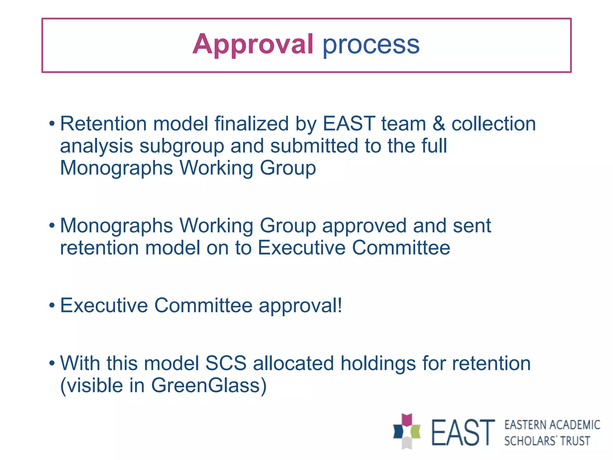 Approval process
• Retention model finalized by EAST team & collection
analysis subgroup and submitted to the full
Monographs Working Group
• Monographs Working Group approved and sent
retention model on to Executive Committee
• Executive Committee approval!
• With this model SCS allocated holdings for retention
(visible in GreenGlass)
 