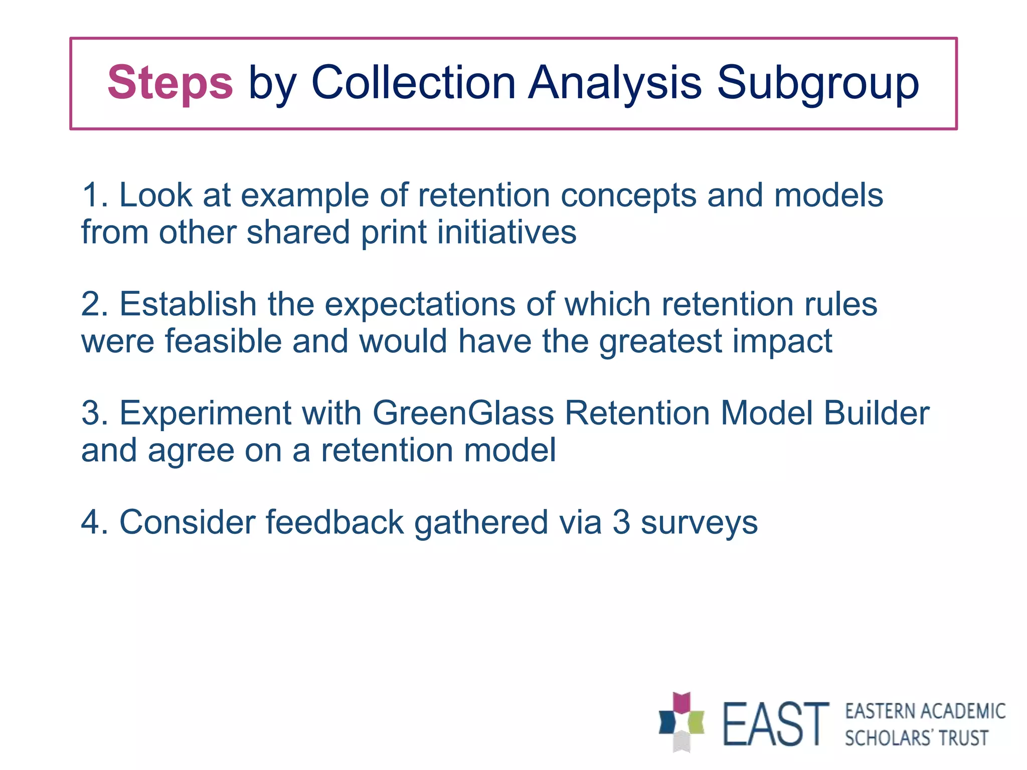 Steps by Collection Analysis Subgroup
1. Look at example of retention concepts and models
from other shared print initiatives
2. Establish the expectations of which retention rules
were feasible and would have the greatest impact
3. Experiment with GreenGlass Retention Model Builder
and agree on a retention model
4. Consider feedback gathered via 3 surveys
 