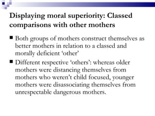 Displaying moral superiority: Classed comparisons with other mothers Both groups of mothers construct themselves as better mothers  in relation to a classed and morally deficient ‘other’   Different respective ‘others’: whereas older mothers were distancing themselves from mothers who weren’t child focused, younger mothers were disassociating themselves from unrespectable dangerous mothers. 