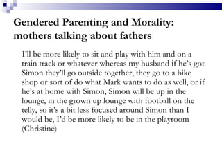 Gendered Parenting and Morality: mothers talking about fathers I’ll be more likely to sit and play with him and on a train track or whatever whereas my husband if he’s got Simon they’ll go outside together, they go to a bike shop or sort of do what Mark wants to do as well, or if he’s at home with Simon, Simon will be up in the lounge, in the grown up lounge with football on the telly, so it’s a bit less focused around Simon than I would be, I’d be more likely to be in the playroom (Christine)  