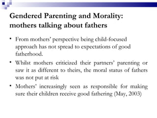 Gendered Parenting and Morality: mothers talking about fathers From mothers’ perspective being child-focused approach has not spread to expectations of good fatherhood.  Whilst mothers criticized their partners’ parenting or saw it as different to theirs, the moral status of fathers was not put at risk Mothers’ increasingly seen as responsible for making sure their children receive good fathering (May, 2003)  