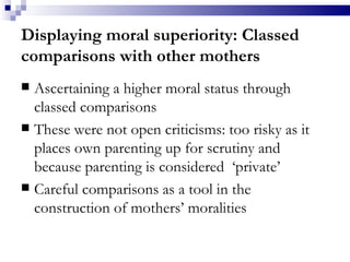 Displaying moral superiority: Classed comparisons with other mothers Ascertaining a higher moral status through classed comparisons These were not open criticisms: too risky as it places own parenting up for scrutiny and because parenting is considered  ‘private’  Careful comparisons as a tool in the construction of mothers’ moralities 