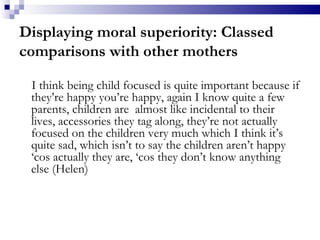 Displaying moral superiority: Classed comparisons with other mothers I think being child focused is quite important because if they’re happy you’re happy, again I know quite a few parents, children are  almost like incidental to their lives, accessories they tag along, they’re not actually focused on the children very much which I think it’s quite sad, which isn’t to say the children aren’t happy ‘cos actually they are, ‘cos they don’t know anything else (Helen) 