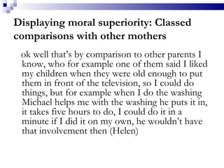 Displaying moral superiority: Classed comparisons with other mothers ok well that’s by comparison to other parents I know, who for example one of them said I liked my children when they were old enough to put them in front of the television, so I could do things, but for example when I do the washing Michael helps me with the washing he puts it in, it takes five hours to do, I could do it in a minute if I did it on my own, he wouldn’t have that involvement then (Helen) 