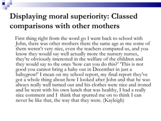 Displaying moral superiority: Classed comparisons with other mothers First thing right from the word go I went back to school with John, there was other mothers there the same age as me some of them weren’t very nice, even the teachers compared us, and you know they would say well actually more the nursery nurses, they’re obviously interested in the welfare of the children and they would say to the ones ‘how can you do this?’ ‘This is not good you cannot bring a baby out in December in just a babygrow!’ I mean on my school report, my final report they’ve got a whole thing about how I looked after John and that he was always really well turned out and his clothes were nice and ironed and he went with his own lunch that was healthy, I had a really nice comment and I  think that spurred me on to think I can never be like that, the way that they were. (Kayleigh) 