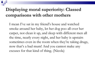 Displaying moral superiority: Classed comparisons with other mothers I mean I’ve sat in my friend’s house and watched smoke around her baby, let her dog poo all over her carpet, not clean it up, and sleep with different men all the time, nearly every night, and her baby is upstairs sometimes even in the room when they’re taking drugs, now that’s a bad mum! And you cannot make any excuses for that kind of thing. (Nicola) 