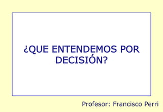 ¿QUE ENTENDEMOS POR
DECISIÓN?
Profesor: Francisco Perri
 