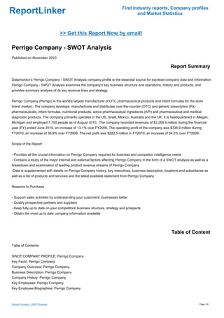 Find Industry reports, Company profiles
ReportLinker                                                                     and Market Statistics



                                  >> Get this Report Now by email!

Perrigo Company - SWOT Analysis
Published on November 2010

                                                                                                          Report Summary

Datamonitor's Perrigo Company - SWOT Analysis company profile is the essential source for top-level company data and information.
Perrigo Company - SWOT Analysis examines the company's key business structure and operations, history and products, and
provides summary analysis of its key revenue lines and strategy.


Perrigo Company (Perrigo) is the world's largest manufacturer of OTC pharmaceutical products and infant formulas for the store
brand market.. The company develops, manufactures and distributes over-the-counter (OTC) and generic prescription (Rx)
pharmaceuticals, infant formulas, nutritional products, active pharmaceutical ingredients (API) and pharmaceutical and medical
diagnostic products. The company primarily operates in the US, Israel, Mexico, Australia and the UK. It is headquartered in Allegan,
Michigan and employed 7,700 people as of August 2010. The company recorded revenues of $2,268.9 million during the financial
year (FY) ended June 2010, an increase of 13.1% over FY2009. The operating profit of the company was $335.9 million during
FY2010, an increase of 35.8% over FY2009. The net profit was $222.5 million in FY2010, an increase of 54.5% over FY2009.


Scope of the Report


- Provides all the crucial information on Perrigo Company required for business and competitor intelligence needs
- Contains a study of the major internal and external factors affecting Perrigo Company in the form of a SWOT analysis as well as a
breakdown and examination of leading product revenue streams of Perrigo Company
-Data is supplemented with details on Perrigo Company history, key executives, business description, locations and subsidiaries as
well as a list of products and services and the latest available statement from Perrigo Company


Reasons to Purchase


- Support sales activities by understanding your customers' businesses better
- Qualify prospective partners and suppliers
- Keep fully up to date on your competitors' business structure, strategy and prospects
- Obtain the most up to date company information available




                                                                                                           Table of Content

Table of Contents:


SWOT COMPANY PROFILE: Perrigo Company
Key Facts: Perrigo Company
Company Overview: Perrigo Company
Business Description: Perrigo Company
Company History: Perrigo Company
Key Employees: Perrigo Company
Key Employee Biographies: Perrigo Company



Perrigo Company - SWOT Analysis                                                                                              Page 1/4
 