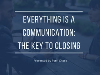 EVERYTHING IS A
COMMUNICATION:
THE KEY TO CLOSING
Presented by Perri Chase
 