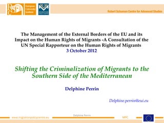The Management of the External Borders of the EU and its
  Impact on the Human Rights of Migrants -A Consultation of the
    UN Special Rapporteur on the Human Rights of Migrants
                        3 October 2012



  Shifting the Criminalization of Migrants to the
        Southern Side of the Mediterranean
                               Delphine Perrin

                                                    Delphine.perrin@eui.eu


                                  Delphine Perrin
www.migrationpolicycentre.eu                               MPC
 