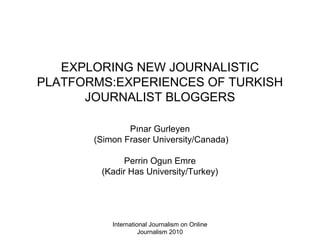 International Journalism on Online
Journalism 2010
EXPLORING NEW JOURNALISTIC
PLATFORMS:EXPERIENCES OF TURKISH
JOURNALIST BLOGGERS
Pınar Gurleyen
(Simon Fraser University/Canada)
Perrin Ogun Emre
(Kadir Has University/Turkey)
 