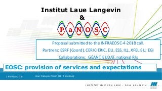 I N S T I T U T M A X V O N L A U E - P A U L L A N G E V I N 1I N S T I T U T M A X V O N L A U E - P A U L L A N G E V I N 1
Institut Laue Langevin
&
EOSC: provision of services and expectations
22nd Nov 2018 Jean-François Perrin (ILL IT Services)
Proposal submitted to the INFRAEOSC-4-2018 call.
Partners: ESRF (Coord), CERIC-ERIC, ELI, ESS, ILL, XFEL.EU, EGI
Collaborations: GÉANT, EUDAT, national RIs
 