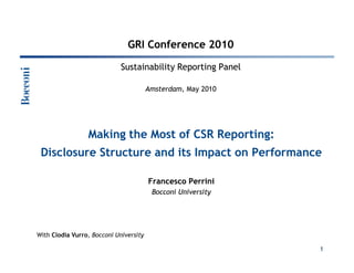 GRI Conference 2010

                               Sustainability Reporting Panel

                                        Amsterdam, May 2010




                    Making the Most of CSR Reporting:
 Disclosure Structure and its Impact on Performance

                                        Francesco Perrini
                                         Bocconi University




With Clodia Vurro, Bocconi University

        F. Perrini, C. Vurro                                    1
 