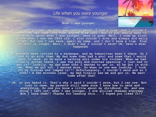 When I was younger…   When I was younger, my hair was really short, I had a lisp, and I couldn’t spell my own name (not that anyone else can). But if you really want to know more about when I was younger, here it goes. Well, I rode my first plane when I was ten DAYS old. I also couldn’t dive and always did belly flops. But now I can swim, spell my name, and I don’t have a lisp. Plus my hair is longer. Wait, I didn’t say I couldn’t swim? OK, here’s what happened…    My parents were invited to a barbeque, and my babysitter wasn’t there. So I had to go with them. My dad knew they had a pool and knew that I would want to swim, so he wore a bathing suit under his clothes. When we had finally gotten there, I saw the pool and started spazzing. I just had to get in!! Luckily, my dad knew that I wanted to get in, so he got in with me. When we got out, I wanted more. So when no one was looking, I took off my floties and jumped in!!! Unfortunately, I couldn’t swim and so I sunk!! A few minutes later, my dad finally saw me and got in. We went home after that.   OK, so you heard it. That’s why I said I couldn’t swim, but I can now. But just in case, my parents still make sure I know how to swim and everything. So now you know a little about my childhood. Oh, and one thing I left out- when I was younger, I ate grilled cheeses everyday. Now I hate them!! Thanks for reading this... I hoped you liked it!!  Life when you were younger 