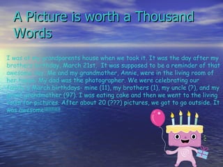 A Picture is worth a Thousand Words I was at my grandparents house when we took it. It was the day after my brothers birthday, March 21st.  It was supposed to be a reminder of that awesome day. Me and my grandmother, Annie, were in the living room of her house. My dad was the photographer. We were celebrating our family's March birthdays- mine (11), my brothers (1), my uncle (?), and my great grandmother (97). I was eating cake and then we went to the living room for pictures. After about 20 (???) pictures, we got to go outside. It was awesome!!!!!!!!!!!            