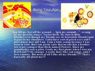 Being Your Age " You lift my feet off the ground.... Spin me around..." - a song by my favorite singer, Taylor Swift. My hair is dirty blonde( even though my friends say its brownish- blonde) and it goes to my shoulders. I also have sort of green eyes and I don't know how tall I am. I am a little young because I was born in 1998. But I am pretty sure that no one has a brother ten years younger than them named Powers. Since my grandfather was a pilot, I rode my first plane when I was ten DAYS old!!!! Its strange. I really don't like sad songs, and I love country. But most of all I like all my friends!!!!! That's basically all about me!!!  