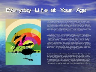 Everyday Life at Your Age If you want to know what’s in for me and my friends, then you should keep reading this. Some of our favorite music is pop and country. And rap- so not in. A good movie that’s in is Bedtime Stories. But I know that Twilight is getting old. Usually, I wear converse and jeans. Some of my friends do the same. We don’t really care how we look- but we still like to look good. Most of my friends and I wear our hair down, in pigtails, in braids, or in a ponytail. Last- but not least- SWEDISH FISH ARE NOT ACTUALLY FROM SWEDEN!!! So that’s why Sweden is out. I hope that now you know what’s “in”. My typical school day is usually always the same. I will describe a regular Monday for you. First, I go to my classes, and then break. In P.E. we are usually running track or playing in the gym. After P.E., we go to our Y period. On Monday after Y, I have choir. After singing for about 45 minutes, we go to lunch. I sit at table 2, and then I go to recess. Finally, I have my last two classes. I don’t like how recess is only 15 minutes long. School is sort of important to me because I want to go to college. Some of my stresses are… TESTS!!! I really don’t them, and I need to start studying more. On Saturday, I either invite a friend over or go somewhere, like… well, I don’t know. On Sunday I have church, and then I either go out to lunch or, again, have a friend over. After school, I go to (depending on the day) Swimming, Drums or tennis. Don’t forget~ this is only a Typical Day!*!*!*! Outside of school, I go to swimming, drums, and tennis. I don’t go to any clubs or anything. I used to collect littlest pet shop pets- but not anymore. Again, I play tennis after school on Thursday. I think boys are weird, gross, rude, and overall- STRANGE!!! I only like the fact that some of my favorite singers and actors are guys. I don’t like… well, everything!!!!! It confuses me why they like to beat other guys up or do wrestling. I think that the future will be way different than right now. All I know is that things we like now are things we’ll not like later. OK, now you should know a little more about me!!!               