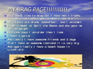 MY BRAG PAGE!!!!!!!!!!! So I don’t like to brag but I have won 1 trophy. Its not a lot, and I got it when I was six!!!! My talents are drums, basketball, and I am smart I met a model at Spill the Beans and she gave me her autograph  Everyone says I am older then I look I have a guitar And lastly I have awesome friends and 2 dogs Plus I have an awesome room and it is very big And again lastly I have a beach house in Litchfield  