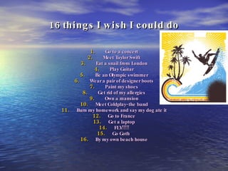 16 things I wish I could do Go to a concert Meet Taylor Swift Eat a snail from London Play Guitar Be an Olympic swimmer Wear a pair of designer boots Paint my shoes Get rid of my allergies Own a mansion Meet Coldplay- the band Burn my homework and say my dog ate it Go to France Get a laptop FLY!!!!! Go Goth  By my own beach house 
