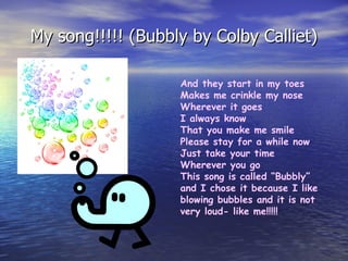 My song!!!!! (Bubbly by Colby Calliet) And they start in my toes Makes me crinkle my nose Wherever it goes I always know That you make me smile Please stay for a while now Just take your time Wherever you go This song is called “Bubbly” and I chose it because I like blowing bubbles and it is not very loud- like me!!!!! 