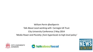 William Perrin @willperrin
Talk About Local working with Carnegie UK Trust
City University Conference 2 May 2014
‘Media Power and Plurality: from hyperlocals to high-level policy’
 