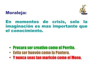 Moraleja: En momentos de crisis, solo la imaginación es mas importante que el conocimiento.   Procura ser creativo como el Perrito. Evita ser huevón como la Pantera. Y nunca seas tan maricón como el Mono. 