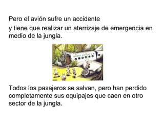 Pero el avión sufre un accidente y tiene que realizar un aterrizaje de emergencia en medio de la jungla. Todos los pasajeros se salvan, pero han perdido completamente sus equipajes que caen en otro sector de la jungla. 