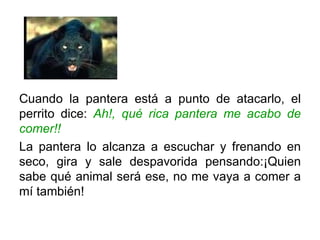 Cuando la pantera está a punto de atacarlo, el perrito dice:  Ah!, qué rica pantera me acabo de comer!!   La pantera lo alcanza a escuchar y frenando en seco, gira y sale despavorida pensando:¡Quien sabe qué animal será ese, no me vaya a comer a mí también! 