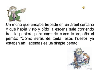 Un mono que andaba trepado en un árbol cercano y que había visto y oído la escena sale corriendo tras la pantera para contarle como la engañó el perrito: "Cómo serás de tonta, esos huesos ya estaban ahí, además es un simple perrito. 