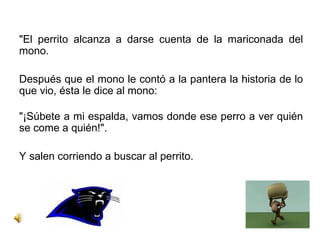 "El perrito alcanza a darse cuenta de la mariconada del mono. Después que el mono le contó a la pantera la historia de lo que vio, ésta le dice al mono: "¡Súbete a mi espalda, vamos donde ese perro a ver quién se come a quién!". Y salen corriendo a buscar al perrito.  