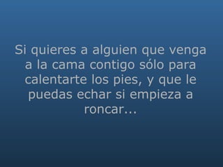   Si quieres a alguien que venga a la cama contigo sólo para calentarte los pies, y que le puedas echar si empieza a roncar... 