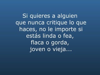 Si quieres a alguien  que nunca critique lo que haces, no le importe si estás linda o fea,  flaca o gorda,  joven o vieja... 