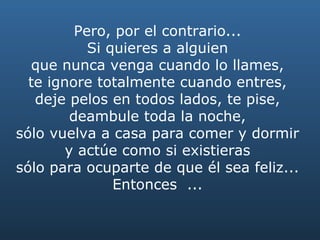 Pero, por el contrario...  Si quieres a alguien  que nunca venga cuando lo llames,  te ignore totalmente cuando entres,  deje pelos en todos lados, te pise,  deambule toda la noche,  sólo vuelva a casa para comer y dormir  y actúe como si existieras  sólo para ocuparte de que él sea feliz...  Entonces  ...  