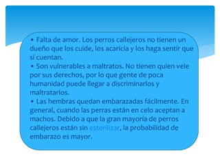  • Falta de amor. Los perros callejeros no tienen un
dueño que los cuide, los acaricia y los haga sentir que
sí cuentan.
• Son vulnerables a maltratos. No tienen quien vele
por sus derechos, por lo que gente de poca
humanidad puede llegar a discriminarlos y
maltratarlos.
• Las hembras quedan embarazadas fácilmente. En
general, cuando las perras están en celo aceptan a
machos. Debido a que la gran mayoría de perros
callejeros están sin esterilizar, la probabilidad de
embarazo es mayor.
 