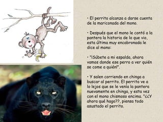 • El perrito alcanza a darse cuenta
de la mariconada del mono.

• Después que el mono le contó a la
pantera la historia de lo que vio,
esta última muy encabronada le
dice al mono:

• "¡Súbete a mi espalda, ahora
vamos donde ese perro a ver quién
se come a quién!".

• Y salen corriendo en chinga a
buscar al perrito. El perrito ve a
lo lejos que se le venía la pantera
nuevamente en chinga, y esta vez
con el mono chismoso encima. "¿¿Y
ahora qué hago??, piensa todo
asustado el perrito.
 