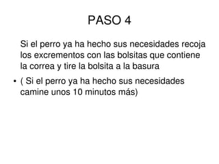PASO 4
Si el perro ya ha hecho sus necesidades recoja
los excrementos con las bolsitas que contiene
la correa y tire la bolsita a la basura
● ( Si el perro ya ha hecho sus necesidades
camine unos 10 minutos más)