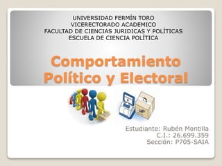 Comportamiento
Político y Electoral
Estudiante: Rubén Montilla
C.I.: 26.699.359
Sección: P705-SAIA
UNIVERSIDAD FERMÍN TORO
VICERECTORADO ACADEMICO
FACULTAD DE CIENCIAS JURIDICAS Y POLÍTICAS
ESCUELA DE CIENCIA POLÍTICA
 