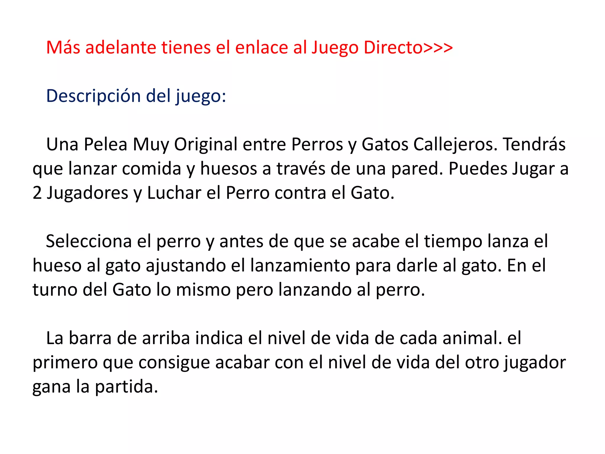 Más adelante tienes el enlace al Juego Directo>>>
Descripción del juego:
Una Pelea Muy Original entre Perros y Gatos Callejeros. Tendrás
que lanzar comida y huesos a través de una pared. Puedes Jugar a
2 Jugadores y Luchar el Perro contra el Gato.
Selecciona el perro y antes de que se acabe el tiempo lanza el
hueso al gato ajustando el lanzamiento para darle al gato. En el
turno del Gato lo mismo pero lanzando al perro.
La barra de arriba indica el nivel de vida de cada animal. el
primero que consigue acabar con el nivel de vida del otro jugador
gana la partida.