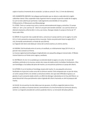 captar el oocito al momento de la ovulación. La tuba es corta (4 -7cm, 1-3 mm de diámetro).
LOS LIGAMENTOS ANCHOS: Son pliegues peritoneales que se ubican a cada lado de la región
sublumbar lateral. Ellos suspenden todo el genital interno excepto la porción caudal de la vagina,
la cual no está cubierta por peritoneo. Cada ligamento está dividido en tres partes:
El Mesometrio, El Mesoovario yLa Mesosalpinge
EL UTERO: Tiene un cuerpo muy corto y cuernos extremadamente largos y estrechos. El cuerpo
mide 1,4 - 3cm. y los cuernos 10 - 14cm en una perra de tamaño estándar. Los cuernos tienen un
diámetro bastante uniforme (0,5-1 cm) y casi rectos. Divergen desde el cuerpo en forma de “V”
hacia cada riñón.
EL CÉRVIX: Es la porción más caudal del útero, comunica el cuerpo uterino con la vagina. Es corto
(1,5 a 2 cm) y presenta una gruesa túnica muscular. Existe una protrusión hacia la vagina (0,5-1
cm), formando ventralmente un fondo de saco (fórnix)
La irrigación del útero está dada por ramas de la arteria ovárica y la arteria uterina.
LA VAGINA: Está localizada entre el cervix y el vestíbulo, es relativamente larga (10-14 cm). La
porción más craneal es el Fórnix
La mucosa vaginal presenta pliegues longitudinales con pequeños pliegues transversales. El Meato
Uretral Externo es el límite entre vagina y vestíbulo.
EL VESTÍBULO: (5 cm). Es la cavidad que se extiende desde la vagina a la vulva. En el piso del
vestíbulo, profundo en la mucosa, existen dos masas de tejido eréctil, los Bulbos Vestibulares. Ellos
son homólogos a los bulbos del pene del macho y se encuentran próximos al cuerpo del clítoris.
EL CLÍTORIS: Es en la hembra el homólogo al pene del macho. Es una pequeña estructura
localizada en el piso de la vulva cerca de la comisura ventral. Está compuesto por un par de raíces,
un corto cuerpo (3-4cm.) no siendo su estructura eréctil, sino que está infiltrado en grasa y un
glande el cual sí presenta tejido eréctil y es difícil de distinguir ubicándose en la Fosa del Clítoris. La
pared dorsal de la fosa parcialmente cubre el glande del clítoris haciendo un símil al prepucio del
macho.
LA VULVA: Se encuentran los dos labios que son gruesos, el orificio urogenital externo (rima
pudendi). Los labios se fusionan dorsal y ventralmente a la rima formando las Comisuras dorsal y
ventral. La irrigación procede de la arteria pudenda interna. La inervación del plexo pélvico.

 