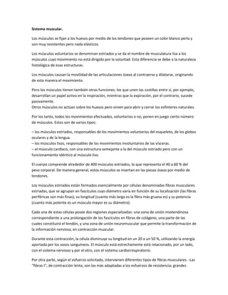 Sistema muscular.
Los músculos se fijan a los huesos por medio de los tendones que poseen un color blanco perla y
son muy resistentes pero nada elásticos.
Los músculos voluntarios se denominan estriados y se da el nombre de musculatura lisa a los
músculos cuyo movimiento no está dirigido por la voluntad. Esta diferencia se debe a la naturaleza
histológica de esas estructuras.
Los músculos causan la movilidad de las articulaciones óseas al contraerse y dilatarse, originando
de esta manera el movimiento.
Pero los músculos tienen también otras funciones: los que unen las costillas entre sí, por ejemplo,
desarrollan un papel activo en la inspiración, mientras que la expiración, por el contrario, sucede
pasivamente.
Otros músculos no actúan sobre los huesos pero sirven para abrir y cerrar los esfínteres naturales.
Por los tanto, todos los movimientos efectuados, voluntarios o no, ponen en juego cierto número
de músculos. Estos son de varios tipos:
– los músculos estriados, responsables de los movimientos voluntarios del esqueleto, de los globos
oculares y de la lengua.
– los músculos lisos, responsables de los movimientos involuntarios de las vísceras.
– el músculo cardíaco, con una estructura semejante a la del músculo estriado pero con un
funcionamiento idéntico al músculo liso.
El cuerpo comprende alrededor de 400 músculos estriados, lo que representa el 40 a 60 % del
peso corporal. De manera general, estos músculos se insertan en las piezas óseas por medio de
tendones.
Los músculos estriados están formados esencialmente por células denominadas fibras musculares
estriadas, que se agrupan en fascículos cuyo diámetro varía en función de su localización (las fibras
periféricas son más finas), su longitud (cuanto más larga es la fibra más gruesa es) y su potencia
(cuanto más potente es un músculo mayor es su diámetro).
Cada una de estas células posee dos regiones especializadas: una zona de unión miotendinosa
correspondiente a una prolongación de los fascículos en fibras de colágeno, una parte de las
cuales constituirá el tendón, y una zona de unión neuromuscular que permite la transformación de
la información nerviosa, en contracción muscular.
Durante esta contracción, la célula disminuye su longitud en un 20 a un 50 %, utilizando la energía
aportada por los vasos sanguíneos. El músculo está estrechamente está relacionado, por un lado,
con el sistema nervioso y por el otro, con el sistema cardiorrespiratorio.
Por otra parte, según el esfuerzo solicitado, intervienen diferentes tipos de fibras musculares. -Las
“fibras I“, de contracción lenta, son las más adaptadas a los esfuerzos de resistencia; grandes

 