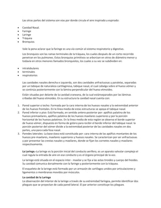 Las otras partes del sistema son vías por donde circula el aire inspirado y espirado:
Cavidad Nasal.
Faringe
Laringe
Tráquea
Bronquios
Vale la pena aclarar que la faringe es una vía común al sistema respiratorio y digestivo.
Los bronquios son las ramas terminales de la tráquea, los cuales después de un corto recorrido
penetran en los pulmones. Estos bronquios primitivos se arborizan en otros de diámetro menor y
todavía en otros menores llamados bronquiolos, los cuales a su vez se subdividen en:
intralobulares
terminales
respiratorios
Las cavidades nasales derecha e izquierda, son dos cavidades anfractuosas y paralelas, separadas
por un tabique de naturaleza cartilaginosa, tabique nasal, el cual cabalga sobre el hueso vómer y
se continúa posteriormente con la lámina perpendicular del hueso etmoides.
Están situadas por delante de la cavidad craneana, de la cual estánseparados por las láminas
cribadas del hueso etmoides. En su estructura la cavidad nasal cuenta con:
1. Pared superior o techo: Formada por la cara interna de los huesos nasales y la extremidad anterior
de los huesos frontales. En la línea media de estas estructuras se apoya el tabique nasal.
2. Pared inferior o piso: Está formado, en sentido antero-posterior por: apófisis palatina de los
huesos premaxilares, apófisis palatina de los huesos maxilares superiores y por la porción
horizontal de los huesos palatinos. En la línea media de esta región se observa el borde superior
de hueso vómer, dispuesto en forma de gotera para recibir el borde inferior del tabique nasal. la
porción posterior del vómer divide a la extremidad posterior de las cavidades nasales en dos
partes, una para cada fosa nasal.
3. Paredes laterales: La base ósea está constituida por: cara interna de las apófisis montantes de los
huesos pre-maxilares, maxilares superiores y huesos nasales. Se caracterizan por ser anfractuosas
y por presentar las crestas nasales y maxilares, donde se fijan los cornetes nasales y maxilares
respectivamente.
La Laringe.-La laringe es la porción inicial del conducto aerífero, es un aparato valvular complejo el
cual regula la entrada de aire en ese conducto y es el órgano principal de la voz.
La laringe está situada en el espacio inter - maxilar y se fija a las astas tiroides y cuerpo del hioides.
Su cavidad comunica dorsalmente con la faringe y posteriormente con la tráquea.
El esqueleto de la laringe está formado por un armazón de cartílagos unidos por articulaciones y
ligamentos o membranas movidos por músculos.
La cavidad de la Laringe
La observación del interior de la laringe a través de su extremidad faríngea, permite identificar dos
pliegues que se proyectan de cada pared lateral. El par anterior constituye los pliegues

 
