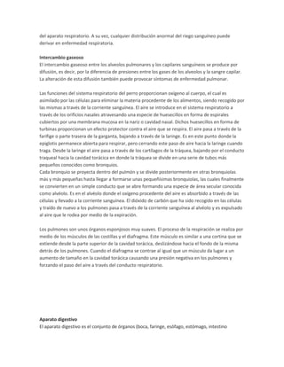 del aparato respiratorio. A su vez, cualquier distribución anormal del riego sanguíneo puede
derivar en enfermedad respiratoria.
Intercambio gaseoso
El intercambio gaseoso entre los alveolos pulmonares y los capilares sanguíneos se produce por
difusión, es decir, por la diferencia de presiones entre los gases de los alveolos y la sangre capilar.
La alteración de esta difusión también puede provocar síntomas de enfermedad pulmonar.
Las funciones del sistema respiratorio del perro proporcionan oxígeno al cuerpo, el cual es
asimilado por las células para eliminar la materia procedente de los alimentos, siendo recogido por
las mismas a través de la corriente sanguínea. El aire se introduce en el sistema respiratorio a
través de los orificios nasales atravesando una especie de huesecillos en forma de espirales
cubiertos por una membrana mucosa en la nariz o cavidad nasal. Dichos huesecillos en forma de
turbinas proporcionan un efecto protector contra el aire que se respira. El aire pasa a través de la
farifige o parte trasera de la garganta, bajando a través de la laringe. Es en este punto donde la
epiglotis permanece abierta para respirar, pero cerrando este paso de aire hacia la laringe cuando
traga. Desde la laringe el aire pasa a través de los cartílagos de la tráquea, bajando por el conducto
traqueal hacia la cavidad torácica en donde la tráquea se divide en una serie de tubos más
pequeños conocidos como bronquios.
Cada bronquio se proyecta dentro del pulmón y se divide posteriormente en otras bronquiolas
más y más pequeñas hasta llegar a formarse unas pequeñísimas bronquiolas, las cuales finalmente
se convierten en un simple conducto que se abre formando una especie de área secular conocida
como alvéolo. Es en el alvéolo donde el oxígeno procedente del aire es absorbido a través de las
células y llevado a la corriente sanguínea. El dióxido de carbón que ha sido recogido en las células
y traído de nuevo a los pulmones pasa a través de la corriente sanguínea al alvéolo y es expulsado
al aire que le rodea por medio de la expiración.
Los pulmones son unos órganos esponjosos muy suaves. El proceso de la respiración se realiza por
medio de los músculos de las costillas y el diafragma. Este músculo es similar a una cortina que se
extiende desde la parte superior de la cavidad torácica, deslizándose hacia el fondo de la misma
detrás de los pulmones. Cuando el diafragma se contrae al igual que un músculo da lugar a un
aumento de tamaño en la cavidad torácica causando una presión negativa en los pulmones y
forzando el paso del aire a través del conducto respiratorio.

Aparato digestivo
El aparato digestivo es el conjunto de órganos (boca, faringe, esófago, estómago, intestino

 