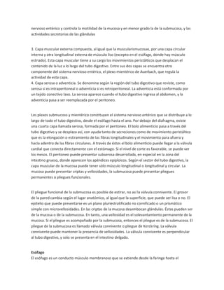 nervioso entérico y controla la motilidad de la mucosa y en menor grado la de la submucosa, y las
actividades secretorias de las glándulas

3. Capa muscular externa compuesta, al igual que la muscularismucosae, por una capa circular
interna y otra longitudinal externa de músculo liso (excepto en el esófago, donde hay músculo
estriado). Esta capa muscular tiene a su cargo los movimientos peristálticos que desplazan el
contenido de la luz a lo largo del tubo digestivo. Entre sus dos capas se encuentra otro
componente del sistema nervioso entérico, el plexo mientérico de Auerbach, que regula la
actividad de esta capa.
4. Capa serosa o adventicia. Se denomina según la región del tubo digestivo que reviste, como
serosa si es intraperitoneal o adventicia si es retroperitoneal. La adventicia está conformada por
un tejido conectivo laxo. La serosa aparece cuando el tubo digestivo ingresa al abdomen, y la
adventicia pasa a ser reemplazada por el peritoneo.

Los plexos submucoso y mientérico constituyen el sistema nervioso entérico que se distribuye a lo
largo de todo el tubo digestivo, desde el esófago hasta el ano. Por debajo del diafragma, existe
una cuarta capa llamada serosa, formada por el peritoneo. El bolo alimenticio pasa a través del
tubo digestivo y se desplaza así, con ayuda tanto de secreciones como de movimiento peristáltico
que es la elongación o estiramiento de las fibras longitudinales y el movimiento para afuera y
hacia adentro de las fibras circulares. A través de éstos el bolo alimenticio puede llegar a la válvula
cardial que conecta directamente con el estómago. Si el nivel de corte es favorable, se puede ver
los mesos. El peritoneo puede presentar subserosa desarrollada, en especial en la zona del
intestino grueso, donde aparecen los apéndices epiploicos. Según el sector del tubo digestivo, la
capa muscular de la mucosa puede tener sólo músculo longitudinal o longitudinal y circular. La
mucosa puede presentar criptas y vellosidades, la submucosa puede presentar pliegues
permanentes o pliegues funcionales.

El pliegue funcional de la submucosa es posible de estirar, no así la válvula connivente. El grosor
de la pared cambia según el lugar anatómico, al igual que la superficie, que puede ser lisa o no. El
epitelio que puede presentarse es un plano pluriestratificado no cornificado o un prismático
simple con microvellosidades. En las criptas de la mucosa desembocan glándulas. Éstas pueden ser
de la mucosa o de la submucosa. En tanto, una vellosidad es el solevantamiento permanente de la
mucosa. Si el pliegue es acompañado por la submucosa, entonces el pliegue es de la submucosa. El
pliegue de la submucosa es llamado válvula connivente o pliegue de Kerckring. La válvula
connivente puede mantener la presencia de vellosidades. La válvula connivente es perpendicular
al tubo digestivo, y solo se presenta en el intestino delgado.

Esófago
El esófago es un conducto músculo membranoso que se extiende desde la faringe hasta el

 