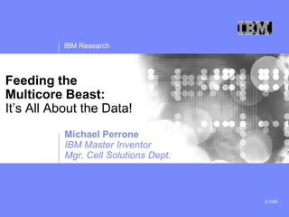 IBM Research
© 2008
Feeding the
Multicore Beast:
It’s All About the Data!
Michael Perrone
IBM Master Inventor
Mgr, Cell Solutions Dept.
 