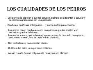 Los cualidades de los perros .  Los perros no esperan a que los saluden, siempre se adelantan a saludar y se sienten agradecidos con una palmada. .  Son fieles, cariñosos, inteligentes... ¡y nunca andan presumiendo! .  Los perros tienen nombres menos complicados que los adultos y no necesitan que los deletreen. .   Los perros son muy persistentes y no se cansan de buscar lo que quieren, aunque no lo vean, una vez que lo han olfateado. .   Son protectores y no necesitan placas. .  Cuidan a los niños, aunque sean chillones. .  Avisan cuando hay un peligro en la casa y no son alarmas. 
