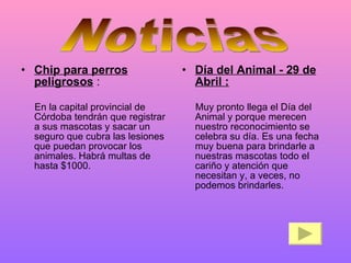 Chip para perros peligrosos  : En la capital provincial de Córdoba tendrán que registrar a sus mascotas y sacar un seguro que cubra las lesiones que puedan provocar los animales. Habrá multas de hasta $1000. Día del Animal - 29 de Abril : Muy pronto llega el Día del Animal y porque merecen nuestro reconocimiento se celebra su día. Es una fecha muy buena para brindarle a nuestras mascotas todo el cariño y atención que necesitan y, a veces, no podemos brindarles.  Noticias 
