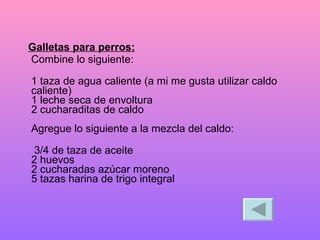 Galletas para perros: Combine lo siguiente:  1 taza de agua caliente (a mi me gusta utilizar caldo caliente)  1 leche seca de envoltura  2 cucharaditas de caldo  Agregue lo siguiente a la mezcla del caldo:  3/4 de taza de aceite  2 huevos  2 cucharadas azúcar moreno  5 tazas harina de trigo integral  